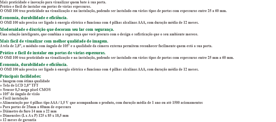 Mais praticidade e inovação para visualizar quem bate à sua porta. Prático e fácil de instalar em portas de várias espessuras. O OMI 100 traz praticidade na visualização e na instalação, podendo ser instalado em vários tipos de portas com espessuras entre 25 a 60 mm. Economia, durabilidade e eficiência. O OMI 100 não precisa ser ligado à energia elétrica e funciona com 4 pilhas alcalinas AAA, com duração média de 12 meses. Modernidade e discrição que decoram seu lar com segurança. Uma solução inteligente, que combina a segurança que você procura com o design e sofisticação que o seu ambiente merece. Mais fácil de visualizar com melhor qualidade de imagem. A tela de 2,8”, o módulo com ângulo de 105º e a qualidade da câmera externa permitem reconhecer facilmente quem está a sua porta. Prático e fácil de instalar em portas de várias espessuras. O OMI 100 traz praticidade na visualização e na instalação, podendo ser instalado em vários tipos de portas com espessuras entre 25 mm a 60 mm. Economia, durabilidade e eficiência. O OMI 100 não precisa ser ligado à energia elétrica e funciona com 4 pilhas alcalinas AAA, com duração média de 12 meses. Principais facilidades: » Imagem com ótima qualidade » Tela de LCD 2,8’’ TFT » Sensor 0,3 mega pixel CMOS » 105º de ângulo de visão » Fácil instalação » Alimentação por 4 pilhas tipo AAA / 1,5 V que acompanham o produto, com duração média de 1 ano ou até 1500 acionamentos » Para portas de 25mm a 60mm de espessura » Diâmetro do furo 14 mm a 22 mm » Dimensões (L x A x P) 125 x 85 x 18,5 mm » 12 meses de garantia 