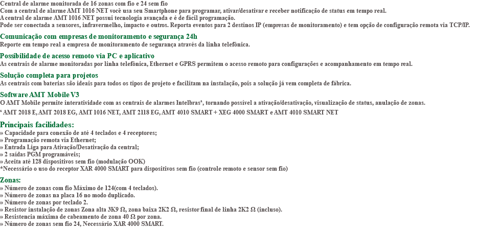Central de alarme monitorada de 16 zonas com fio e 24 sem fio Com a central de alarme AMT 1016 NET você usa seu Smartphone para programar, ativar/desativar e receber notificação de status em tempo real. A central de alarme AMT 1016 NET possui tecnologia avançada e é de fácil programação. Pode ser conectada a sensores, infravermelho, impacto e outros. Reporta eventos para 2 destinos IP (empresas de monitoramento) e tem opção de configuração remota via TCP/IP. Comunicação com empresas de monitoramento e segurança 24h Reporte em tempo real a empresa de monitoramento de segurança através da linha telefônica. Possibilidade de acesso remoto via PC e aplicativo As centrais de alarme monitoradas por linha telefônica, Ethernet e GPRS permitem o acesso remoto para configurações e acompanhamento em tempo real. Solução completa para projetos As centrais com baterias são ideais para todos os tipos de projeto e facilitam na instalação, pois a solução já vem completa de fábrica. Software AMT Mobile V3 O AMT Mobile permite interatividade com as centrais de alarmes Intelbras¹, tornando possível a ativação/desativação, visualização de status, anulação de zonas. ¹ AMT 2018 E, AMT 2018 EG, AMT 1016 NET, AMT 2118 EG, AMT 4010 SMART + XEG 4000 SMART e AMT 4010 SMART NET Principais facilidades: » Capacidade para conexão de até 4 teclados e 4 receptores; » Programação remota via Ethernet; » Entrada Liga para Ativação/Desativação da central; » 2 saídas PGM programáveis; » Aceita até 128 dispositivos sem fio (modulação OOK) *Necessário o uso do receptor XAR 4000 SMART para dispositivos sem fio (controle remoto e sensor sem fio) Zonas: » Número de zonas com fio Máximo de 124(com 4 teclados). » Número de zonas na placa 16 no modo duplicado. » Número de zonas por teclado 2. » Resistor instalação de zonas Zona alta 3K9 Ω, zona baixa 2K2 Ω, resistor final de linha 2K2 Ω (incluso). » Resistencia máxima de cabeamento de zona 40 Ω por zona. » Número de zonas sem fio 24, Necessário XAR 4000 SMART. 