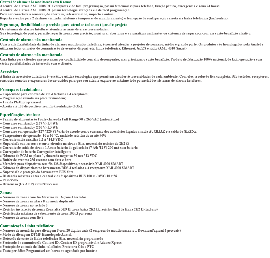 Central de alarme não monitorada com 8 zonas A central de alarme AMT 2008 RF é compacta e de fácil programação, possui 8 memórias para telefone, função pânico, emergência e zona 24 horas. A central de alarme AMT 2008 RF possui tecnologia avançada e é de fácil programação. Pode ser conectada a sensores, de abertura, infravermelho, impacto e outros. Reporta eventos para 2 destinos via linha telefônica (empresas de monitoramento) e tem opção de configuração remota via linha telefônica (fax/modem). Segurança, flexibilidade e precisão para atender todos os tipos de projeto Os sistemas de alarme Intelbras atendem as mais diversas necessidades. Sua tecnologia de ponta, permite repartir zonas com precisão, monitorar aberturas e automatizar ambientes ou sistemas de segurança com um custo-benefício atrativo. Centrais de alarme não monitorado Com a alta flexibilidade da linha de alarmes monitorados Intelbras, é possível atender a projetos de pequeno, médio e grande porte. Os produtos são homologados pela Anatel e utilizam todos os meios de comunicação de eventos disponíveis: linha telefônica, Ethernet, GPRS e rádio (AMT 4010 Smart) Centrais de alarme não monitorado Uma linha para clientes que procuram por confiabilidade com alto desempenho, mas priorizam o custo-benefício. Produto de fabricação 100% nacional, de fácil operação e com várias possibilidades de interação com o cliente. Acessórios A linha de acessórios Intelbras é versátil e utiliza tecnologias que permitem atender às necessidades de cada ambiente. Com eles, a solução fica completa. São teclados, receptores, controles remotos e expansores desenvolvidos para que seu cliente explore ao máximo todo potencial dos sistemas de alarme Intelbras. Principais facilidades: » Capacidade para conexão de até 4 teclados e 4 receptores; » Programação remota via placa fax/modem; » 1 saída PGM programável; » Aceita até 128 dispositivos sem fio (modulação OOK). Especificações técnicas: » Tensão de alimentação Fonte chaveada Full Range 90 a 265 VAC (automático) » Consumo em standby (127 V) 1,4 Wh » Consumo em standby (220 V) 1,3 Wh » Consumo em operação (127 / 220 V) Varia de acordo com o consumo dos acessórios ligados a saída AUXILIAR e a saída de SIRENE. » Temperatura de operação -10 a 50 °C, umidade relativa do ar até 90% » Corrente saída auxiliar 1,2 A / 14,5 VDC » Supervisão contra corte e curto-circuito na sirene Sim, necessário resistor de 2K2 Ω » Corrente de saída de sirene 1 A com bateria de gel selada (7 A/h /12 V) 200 mA sem bateria » Carregador de bateria Carregador inteligente » Número de PGM na placa 1, chaveada negativo 50 mA / 12 VDC » Buffer de eventos 256 eventos com data e hora » Memória para dispositivo sem fio 128 dispositivos, necessário XAR 4000 SMART » Número de dispositivos no barramento BUS 4 teclados e 4 receptores XAR 4000 SMART » Supervisão e proteção do barramento BUS Sim » Distância máxima entra a central e os dispositivos BUS 100 m / AWG 10 x 26 » Peso 950G » Dimensão (L x A x P) 95x209x275 mm Zonas: » Número de zonas com fio Máximo de 16 (com 4 teclados » Número de zonas na placa 8 no modo duplicado » Número de zonas no teclado 2 » Resistor instalação de zonas Zona alta 3K9 Ω, zona baixa 2K2 Ω, resistor final de linha 2K2 Ω (incluso) » Resistência máxima de cabeamento de zona 100 Ω por zona » Número de zonas sem fio 8 Comunicação Linha telefônica: » Número de memória para discagem 8 com 20 dígitos cada (2 empresa de monitoramento 1 Download/upload 5 pessoais) » Modo de discagem DTMF Homologado Anatel. » Detecção de corte da linha telefônica Sim, necessária programação » Protocolo de comunicação Contact ID, Contact ID programável e Adenco Xpress » Proteção de entrada de linha telefônica Protetor a Gás e PTC » Teste periódico Programável em horas ou agendada por horário 