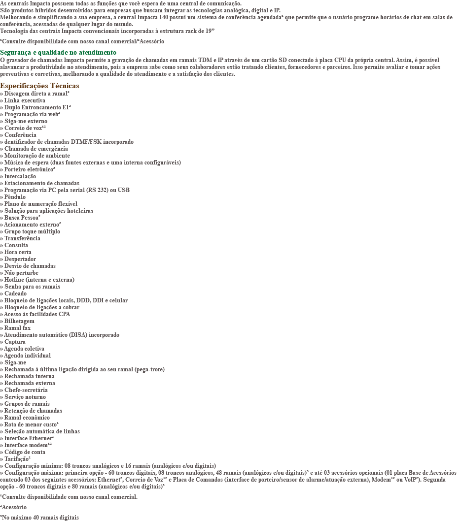 As centrais Impacta possuem todas as funções que você espera de uma central de comunicação. São produtos híbridos desenvolvidos para empresas que buscam integrar as tecnologias analógica, digital e IP. Melhorando e simplificando a sua empresa, a central Impacta 140 possui um sistema de conferência agendada¹ que permite que o usuário programe horários de chat em salas de conferência, acessadas de qualquer lugar do mundo. Tecnologia das centrais Impacta convencionais incorporadas à estrutura rack de 19” ¹Consulte disponibilidade com nosso canal comercial/²Acessório Segurança e qualidade no atendimento O gravador de chamadas Impacta permite a gravação de chamadas em ramais TDM e IP através de um cartão SD conectado à placa CPU da própria central. Assim, é possível alavancar a produtividade no atendimento, pois a empresa sabe como seus colaboradores estão tratando clientes, fornecedores e parceiros. Isso permite avaliar e tomar ações preventivas e corretivas, melhorando a qualidade do atendimento e a satisfação dos clientes. Especificações Técnicas » Discagem direta a ramal² » Linha executiva » Duplo Entroncamento E1² » Programação via web² » Siga-me externo » Correio de voz¹² » Conferência » dentificador de chamadas DTMF/FSK incorporado » Chamada de emergência » Monitoração de ambiente » Música de espera (duas fontes externas e uma interna configuráveis) » Porteiro eletrônico² » Intercalação » Estacionamento de chamadas » Programação via PC pela serial (RS 232) ou USB » Pêndulo » Plano de numeração flexível » Solução para aplicações hoteleiras » Busca Pessoa² » Acionamento externo² » Grupo toque múltiplo » Transferência » Consulta » Hora certa » Despertador » Desvio de chamadas » Não perturbe » Hotline (interna e externa) » Senha para os ramais » Cadeado » Bloqueio de ligações locais, DDD, DDI e celular » Bloqueio de ligações a cobrar » Acesso às facilidades CPA » Bilhetagem » Ramal fax » Atendimento automático (DISA) incorporado » Captura » Agenda coletiva » Agenda individual » Siga-me » Rechamada à última ligação dirigida ao seu ramal (pega-trote) » Rechamada interna » Rechamada externa » Chefe-secretária » Serviço noturno » Grupos de ramais » Retenção de chamadas » Ramal econômico » Rota de menor custo¹ » Seleção automática de linhas » Interface Ethernet² » Interface modem¹² » Código de conta » Tarifação² » Configuração mínima: 08 troncos analógicos e 16 ramais (analógicos e/ou digitais) » Configuração máxima: primeira opção - 60 troncos digitais, 08 troncos analógicos, 48 ramais (analógicos e/ou digitais)³ e até 03 acessórios opcionais (01 placa Base de Acessórios contendo 03 dos seguintes acessórios: Ethernet², Correio de Voz¹² e Placa de Comandos (interface de porteiro/sensor de alarme/atuação externa), Modem¹² ou VoIP²). Segunda opção - 60 troncos digitais e 80 ramais (analógicos e/ou digitais)³ ¹Consulte disponibilidade com nosso canal comercial. ²Acessório ³No máximo 40 ramais digitais