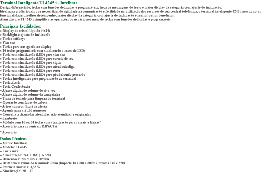 Terminal Inteligente TI 4245 i - Intelbras Design diferenciado, teclas com funções dedicadas e programáveis, troca de mensagens de texto e maior display da categoria com ajuste de inclinação. Ideal para profissionais que necessitam de agilidade na comunicação e facilidade na utilização dos recursos de sua central telefônica, o terminal inteligente 4245 i possui novas funcionalidades, melhor desempenho, maior display da categoria com ajuste de inclinação e muitos outros benefícios. Além disso, o TI 4245 i simplifica as operações do usuário por meio de teclas com funções dedicadas e programáveis. Principais facilidades: » Display de cristal líquido (4x24) » Backlight e ajuste de inclinação » Teclas softkeys » Viva-voz » Teclas para navegação no display » 20 teclas programáveis com sinalização através de LEDs » Tecla com sinalização (LED) para viva-voz » Tecla com sinalização (LED) para correio de voz » Tecla com sinalização (LED) para sigilo » Tecla com sinalização (LED) para atende/desliga » Tecla com sinalização (LED) para reter » Tecla com sinalização (LED) para pêndulo/não perturbe » Teclas inteligentes para programação do terminal » Tecla Flash » Tecla Conferência » Ajuste digital do volume do viva-voz » Ajuste digital do volume da campainha » Trava de teclado para limpeza do terminal » Operação com fones de cabeça » Avisos sonoros (bips) de alerta » Agenda para até 100 números » Consulta a chamadas atendidas, não atendidas e originadas » Lembrete » Módulo com 16 ou 64 teclas com sinalização para ramais e linhas* » Acessório para as centrais IMPACTA * Acessório Dados Técnicos » Marca: Intelbras » Modelo: TI 4245 » Cor: cinza » Alimentação: 24V a 36V (+/- 5%) » Dimensões: 209 x 205 x 103mm » Distância máxima do terminal: 200m (Impacta 16 e 68) e 800m (Impacta 140 e 220) » Potência máxima: 3,36 W » Sinalização: 2B + D