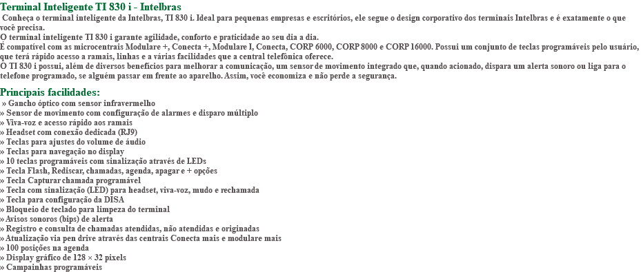 Terminal Inteligente TI 830 i - Intelbras Conheça o terminal inteligente da Intelbras, TI 830 i. Ideal para pequenas empresas e escritórios, ele segue o design corporativo dos terminais Intelbras e é exatamente o que você precisa. O terminal inteligente TI 830 i garante agilidade, conforto e praticidade ao seu dia a dia. É compatível com as microcentrais Modulare +, Conecta +, Modulare I, Conecta, CORP 6000, CORP 8000 e CORP 16000. Possui um conjunto de teclas programáveis pelo usuário, que terá rápido acesso a ramais, linhas e a várias facilidades que a central telefônica oferece. O TI 830 i possui, além de diversos benefícios para melhorar a comunicação, um sensor de movimento integrado que, quando acionado, dispara um alerta sonoro ou liga para o telefone programado, se alguém passar em frente ao aparelho. Assim, você economiza e não perde a segurança. Principais facilidades: » Gancho óptico com sensor infravermelho » Sensor de movimento com configuração de alarmes e disparo múltiplo » Viva-voz e acesso rápido aos ramais » Headset com conexão dedicada (RJ9) » Teclas para ajustes do volume de áudio » Teclas para navegação no display » 10 teclas programáveis com sinalização através de LEDs » Tecla Flash, Rediscar, chamadas, agenda, apagar e + opções » Tecla Capturar chamada programável » Tecla com sinalização (LED) para headset, viva-voz, mudo e rechamada » Tecla para configuração da DISA » Bloqueio de teclado para limpeza do terminal » Avisos sonoros (bips) de alerta » Registro e consulta de chamadas atendidas, não atendidas e originadas » Atualização via pen drive através das centrais Conecta mais e modulare mais » 100 posições na agenda » Display gráfico de 128 × 32 pixels » Campainhas programáveis