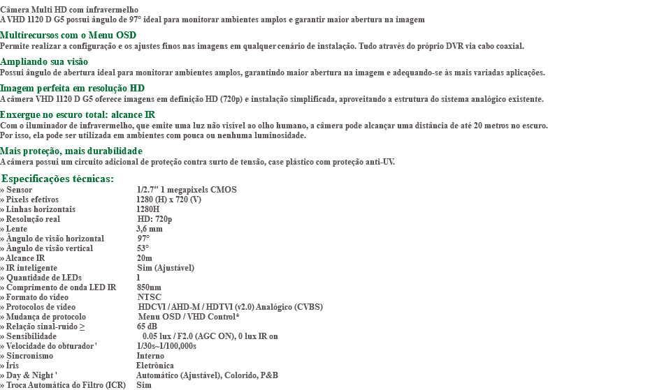 &nbsp;Câmera Multi HD com infravermelho A VHD 1120 D G5 possui ângulo de 97° ideal para monitorar ambientes amplos e garantir maior abertura na imagem Multirecursos com o Menu OSD Permite realizar a configuração e os ajustes finos nas imagens em qualquer cenário de instalação. Tudo através do próprio DVR via cabo coaxial. Ampliando sua visão Possui ângulo de abertura ideal para monitorar ambientes amplos, garantindo maior abertura na imagem e adequando-se às mais variadas aplicações. Imagem perfeita em resolução HD A câmera VHD 1120 D G5 oferece imagens em definição HD (720p) e instalação simplificada, aproveitando a estrutura do sistema analógico existente. Enxergue no escuro total: alcance IR Com o iluminador de infravermelho, que emite uma luz não visível ao olho humano, a câmera pode alcançar uma distância de até 20 metros no escuro. Por isso, ela pode ser utilizada em ambientes com pouca ou nenhuma luminosidade. Mais proteção, mais durabilidade A câmera possui um circuito adicional de proteção contra surto de tensão, case plástico com proteção anti-UV. Especificações técnicas: » Sensor 1/2.7" 1 megapixels CMOS » Pixels efetivos 1280 (H) x 720 (V) » Linhas horizontais 1280H » Resolução real HD: 720p » Lente 3,6 mm » Ângulo de visão horizontal 97° » Ângulo de visão vertical 53° » Alcance IR 20m » IR inteligente Sim (Ajustável) » Quantidade de LEDs 1 » Comprimento de onda LED IR 850nm » Formato do vídeo NTSC » Protocolos de vídeo HDCVI / AHD-M / HDTVI (v2.0) Analógico (CVBS) » Mudança de protocolo Menu OSD / VHD Control* » Relação sinal-ruído ≥ 65 dB » Sensibilidade 0.05 lux / F2.0 (AGC ON), 0 lux IR on » Velocidade do obturador ' 1/30s~1/100,000s » Sincronismo Interno » Íris Eletrônica » Day & Night ' Automático (Ajustável), Colorido, P&B » Troca Automática do Filtro (ICR) Sim
