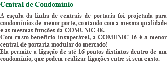 Central de Condomínio A caçula da linha de centrais de portaria foi projetada para condomínios de menor porte, contando com a mesma qualidade e as mesmas funções da COMUNIC 48. Com custo-benefício insuperável, a COMUNIC 16 é a menor central de portaria modular do mercado! Ela permite a ligação de até 16 pontos distintos dentro de um condomínio, que podem realizar ligações entre si sem custo. 