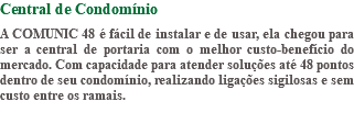 Central de Condomínio A COMUNIC 48 é fácil de instalar e de usar, ela chegou para ser a central de portaria com o melhor custo-benefício do mercado. Com capacidade para atender soluções até 48 pontos dentro de seu condomínio, realizando ligações sigilosas e sem custo entre os ramais.