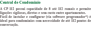 Central de Condomínio A CP 112 possui capacidade de 8 até 112 ramais e permite ligações sigilosas, diretas e sem custo entre apartamentos. Fácil de instalar e configurar (via software programador*) é ideal para condomínios com necessidade de até 112 pontos de conversação. 