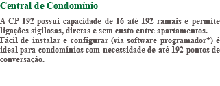 Central de Condomínio A CP 192 possui capacidade de 16 até 192 ramais e permite ligações sigilosas, diretas e sem custo entre apartamentos. Fácil de instalar e configurar (via software programador*) é ideal para condomínios com necessidade de até 192 pontos de conversação. 