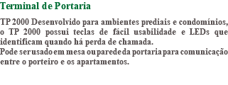 Terminal de Portaria TP 2000 Desenvolvido para ambientes prediais e condomínios, o TP 2000 possui teclas de fácil usabilidade e LEDs que identificam quando há perda de chamada. Pode ser usado em mesa ou parede da portaria para comunicação entre o porteiro e os apartamentos. 