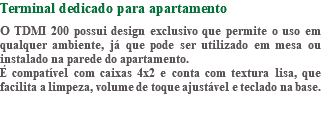Terminal dedicado para apartamento O TDMI 200 possui design exclusivo que permite o uso em qualquer ambiente, já que pode ser utilizado em mesa ou instalado na parede do apartamento. É compatível com caixas 4x2 e conta com textura lisa, que facilita a limpeza, volume de toque ajustável e teclado na base.