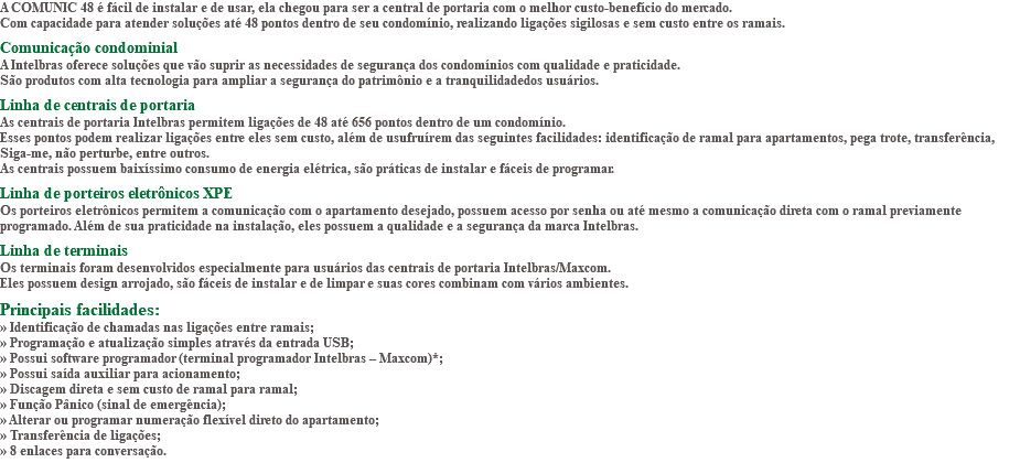 A COMUNIC 48 é fácil de instalar e de usar, ela chegou para ser a central de portaria com o melhor custo-benefício do mercado. Com capacidade para atender soluções até 48 pontos dentro de seu condomínio, realizando ligações sigilosas e sem custo entre os ramais. Comunicação condominial A Intelbras oferece soluções que vão suprir as necessidades de segurança dos condomínios com qualidade e praticidade. São produtos com alta tecnologia para ampliar a segurança do patrimônio e a tranquilidadedos usuários. Linha de centrais de portaria As centrais de portaria Intelbras permitem ligações de 48 até 656 pontos dentro de um condomínio. Esses pontos podem realizar ligações entre eles sem custo, além de usufruírem das seguintes facilidades: identificação de ramal para apartamentos, pega trote, transferência, Siga-me, não perturbe, entre outros. As centrais possuem baixíssimo consumo de energia elétrica, são práticas de instalar e fáceis de programar. Linha de porteiros eletrônicos XPE Os porteiros eletrônicos permitem a comunicação com o apartamento desejado, possuem acesso por senha ou até mesmo a comunicação direta com o ramal previamente programado. Além de sua praticidade na instalação, eles possuem a qualidade e a segurança da marca Intelbras. Linha de terminais Os terminais foram desenvolvidos especialmente para usuários das centrais de portaria Intelbras/Maxcom. Eles possuem design arrojado, são fáceis de instalar e de limpar e suas cores combinam com vários ambientes. Principais facilidades: » Identificação de chamadas nas ligações entre ramais; » Programação e atualização simples através da entrada USB; » Possui software programador (terminal programador Intelbras – Maxcom)*; » Possui saída auxiliar para acionamento; » Discagem direta e sem custo de ramal para ramal; » Função Pânico (sinal de emergência); » Alterar ou programar numeração flexível direto do apartamento; » Transferência de ligações; » 8 enlaces para conversação. 
