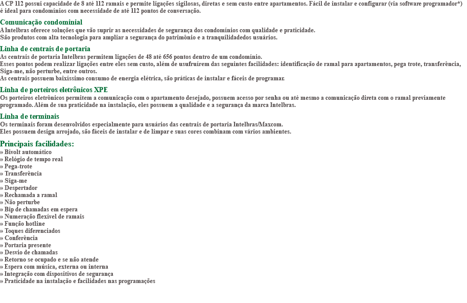 A CP 112 possui capacidade de 8 até 112 ramais e permite ligações sigilosas, diretas e sem custo entre apartamentos. Fácil de instalar e configurar (via software programador*) é ideal para condomínios com necessidade de até 112 pontos de conversação. Comunicação condominial A Intelbras oferece soluções que vão suprir as necessidades de segurança dos condomínios com qualidade e praticidade. São produtos com alta tecnologia para ampliar a segurança do patrimônio e a tranquilidadedos usuários. Linha de centrais de portaria As centrais de portaria Intelbras permitem ligações de 48 até 656 pontos dentro de um condomínio. Esses pontos podem realizar ligações entre eles sem custo, além de usufruírem das seguintes facilidades: identificação de ramal para apartamentos, pega trote, transferência, Siga-me, não perturbe, entre outros. As centrais possuem baixíssimo consumo de energia elétrica, são práticas de instalar e fáceis de programar. Linha de porteiros eletrônicos XPE Os porteiros eletrônicos permitem a comunicação com o apartamento desejado, possuem acesso por senha ou até mesmo a comunicação direta com o ramal previamente programado. Além de sua praticidade na instalação, eles possuem a qualidade e a segurança da marca Intelbras. Linha de terminais Os terminais foram desenvolvidos especialmente para usuários das centrais de portaria Intelbras/Maxcom. Eles possuem design arrojado, são fáceis de instalar e de limpar e suas cores combinam com vários ambientes. Principais facilidades: » Bivolt automático » Relógio de tempo real » Pega-trote » Transferência » Siga-me » Despertador » Rechamada a ramal » Não perturbe » Bip de chamadas em espera » Numeração flexível de ramais » Função hotline » Toques diferenciados » Conferência » Portaria presente » Desvio de chamadas » Retorno se ocupado e se não atende » Espera com música, externa ou interna » Integração com dispositivos de segurança » Praticidade na instalação e facilidades nas programações 