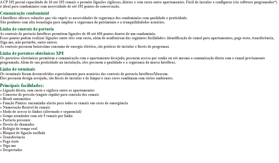 A CP 192 possui capacidade de 16 até 192 ramais e permite ligações sigilosas, diretas e sem custo entre apartamentos. Fácil de instalar e configurar (via software programador*) é ideal para condomínios com necessidade de até 192 pontos de conversação. Comunicação condominial A Intelbras oferece soluções que vão suprir as necessidades de segurança dos condomínios com qualidade e praticidade. São produtos com alta tecnologia para ampliar a segurança do patrimônio e a tranquilidadedos usuários. Linha de centrais de portaria As centrais de portaria Intelbras permitem ligações de 48 até 656 pontos dentro de um condomínio. Esses pontos podem realizar ligações entre eles sem custo, além de usufruírem das seguintes facilidades: identificação de ramal para apartamentos, pega trote, transferência, Siga-me, não perturbe, entre outros. As centrais possuem baixíssimo consumo de energia elétrica, são práticas de instalar e fáceis de programar. Linha de porteiros eletrônicos XPE Os porteiros eletrônicos permitem a comunicação com o apartamento desejado, possuem acesso por senha ou até mesmo a comunicação direta com o ramal previamente programado. Além de sua praticidade na instalação, eles possuem a qualidade e a segurança da marca Intelbras. Linha de terminais Os terminais foram desenvolvidos especialmente para usuários das centrais de portaria Intelbras/Maxcom. Eles possuem design arrojado, são fáceis de instalar e de limpar e suas cores combinam com vários ambientes. Principais facilidades: » Ligação direta, sem custo e sigilosa entre os apartamentos » Conector de pressão (engate rápido) para conexão dos ramais » Bivolt automático » Função Pânico: encaminha alerta para todos os ramais em casos de emergência » Numeração flexível de ramais » Modo de acesso às linhas (alternado e sequencial) » Grupo atendedor com até 5 ramais por linha » Portaria presente » Desvio de chamadas » Relógio de tempo real » Bloquei de ligação tarifada » Transferência » Pega trote » Siga-me » Despertador 