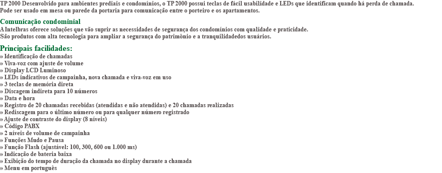 TP 2000 Desenvolvido para ambientes prediais e condomínios, o TP 2000 possui teclas de fácil usabilidade e LEDs que identificam quando há perda de chamada. Pode ser usado em mesa ou parede da portaria para comunicação entre o porteiro e os apartamentos. Comunicação condominial A Intelbras oferece soluções que vão suprir as necessidades de segurança dos condomínios com qualidade e praticidade. São produtos com alta tecnologia para ampliar a segurança do patrimônio e a tranquilidadedos usuários. Principais facilidades: » Identificação de chamadas » Viva-voz com ajuste de volume » Display LCD Luminoso » LEDs indicativos de campainha, nova chamada e viva-voz em uso » 3 teclas de memória direta » Discagem indireta para 10 números » Data e hora » Registro de 20 chamadas recebidas (atendidas e não atendidas) e 20 chamadas realizadas » Rediscagem para o último número ou para qualquer número registrado » Ajuste de contraste do display (8 níveis) » Código PABX » 2 níveis de volume de campainha » Funções Mudo e Pausa » Função Flash (ajustável: 100, 300, 600 ou 1.000 ms) » Indicação de bateria baixa » Exibição do tempo de duração da chamada no display durante a chamada » Menu em português
