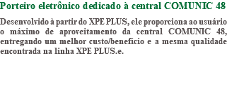 Porteiro eletrônico dedicado à central COMUNIC 48 Desenvolvido à partir do XPE PLUS, ele proporciona ao usuário o máximo de aproveitamento da central COMUNIC 48, entregando um melhor custo/benefício e a mesma qualidade encontrada na linha XPE PLUS.e.
