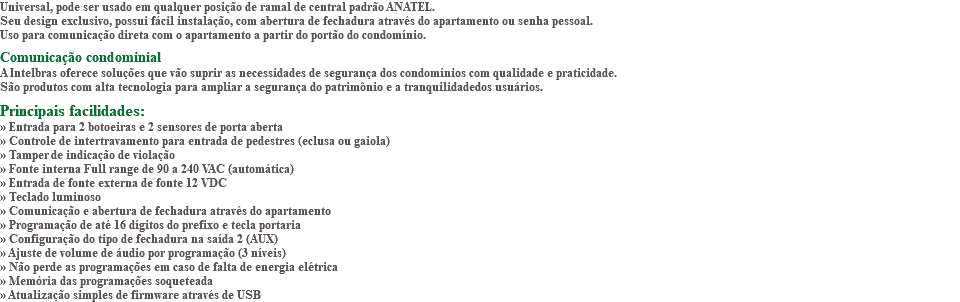 Universal, pode ser usado em qualquer posição de ramal de central padrão ANATEL. Seu design exclusivo, possui fácil instalação, com abertura de fechadura através do apartamento ou senha pessoal. Uso para comunicação direta com o apartamento a partir do portão do condomínio. Comunicação condominial A Intelbras oferece soluções que vão suprir as necessidades de segurança dos condomínios com qualidade e praticidade. São produtos com alta tecnologia para ampliar a segurança do patrimônio e a tranquilidadedos usuários. Principais facilidades: » Entrada para 2 botoeiras e 2 sensores de porta aberta » Controle de intertravamento para entrada de pedestres (eclusa ou gaiola) » Tamper de indicação de violação » Fonte interna Full range de 90 a 240 VAC (automática) » Entrada de fonte externa de fonte 12 VDC » Teclado luminoso » Comunicação e abertura de fechadura através do apartamento » Programação de até 16 dígitos do prefixo e tecla portaria » Configuração do tipo de fechadura na saída 2 (AUX) » Ajuste de volume de áudio por programação (3 níveis) » Não perde as programações em caso de falta de energia elétrica » Memória das programações soqueteada » Atualização simples de firmware através de USB