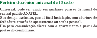 Porteiro eletrônico universal de 13 teclas Universal, pode ser usado em qualquer posição de ramal de central padrão ANATEL. Seu design exclusivo, possui fácil instalação, com abertura de fechadura através do apartamento ou senha pessoal. Uso para comunicação direta com o apartamento a partir do portão do condomínio.