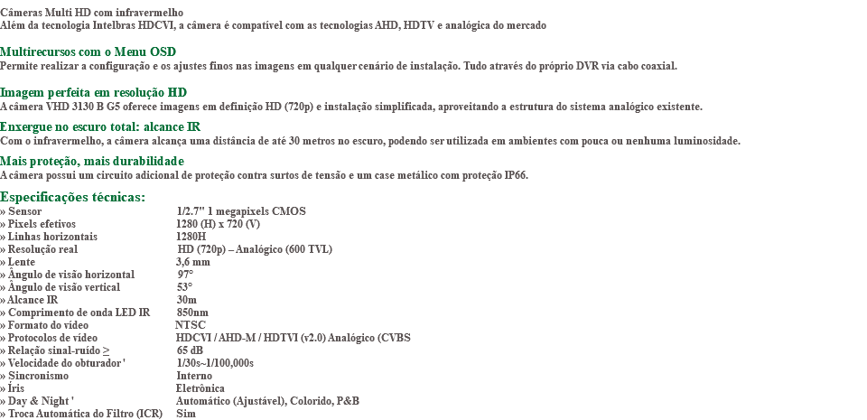 &nbsp;Câmeras Multi HD com infravermelho Além da tecnologia Intelbras HDCVI, a câmera é compatível com as tecnologias AHD, HDTV e analógica do mercado Multirecursos com o Menu OSD Permite realizar a configuração e os ajustes finos nas imagens em qualquer cenário de instalação. Tudo através do próprio DVR via cabo coaxial. Imagem perfeita em resolução HD A câmera VHD 3130 B G5 oferece imagens em definição HD (720p) e instalação simplificada, aproveitando a estrutura do sistema analógico existente. Enxergue no escuro total: alcance IR Com o infravermelho, a câmera alcança uma distância de até 30 metros no escuro, podendo ser utilizada em ambientes com pouca ou nenhuma luminosidade. Mais proteção, mais durabilidade A câmera possui um circuito adicional de proteção contra surtos de tensão e um case metálico com proteção IP66. Especificações técnicas: » Sensor 1/2.7" 1 megapixels CMOS » Pixels efetivos 1280 (H) x 720 (V) » Linhas horizontais 1280H » Resolução real HD (720p) – Analógico (600 TVL) » Lente 3,6 mm » Ângulo de visão horizontal 97° » Ângulo de visão vertical 53° » Alcance IR 30m » Comprimento de onda LED IR 850nm » Formato do vídeo NTSC » Protocolos de vídeo HDCVI / AHD-M / HDTVI (v2.0) Analógico (CVBS » Relação sinal-ruído ≥ 65 dB » Velocidade do obturador ' 1/30s~1/100,000s » Sincronismo Interno » Íris Eletrônica » Day & Night ' Automático (Ajustável), Colorido, P&B » Troca Automática do Filtro (ICR) Sim