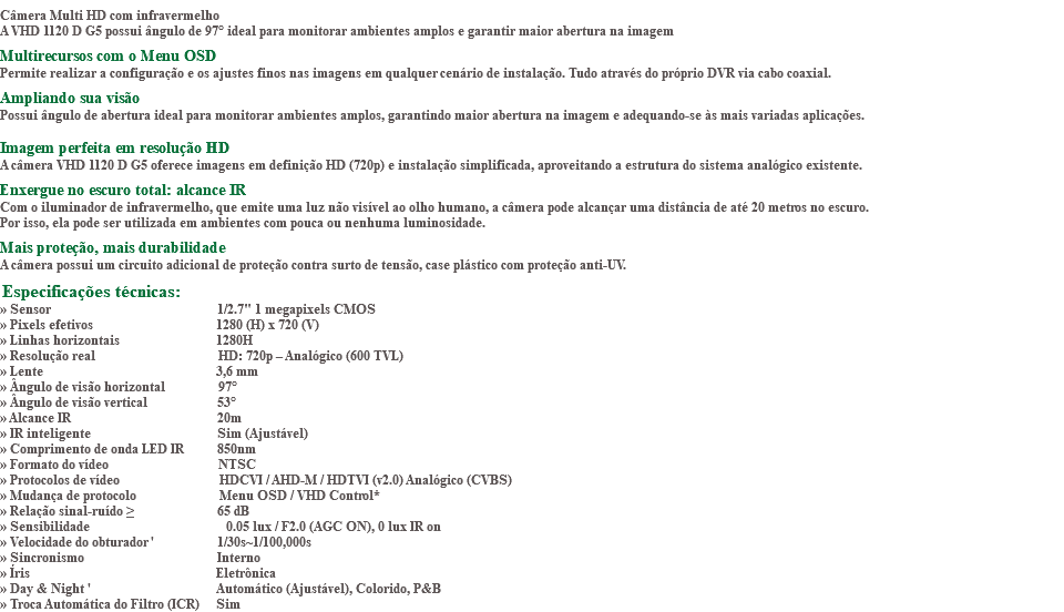 &nbsp;Câmera Multi HD com infravermelho A VHD 1120 D G5 possui ângulo de 97° ideal para monitorar ambientes amplos e garantir maior abertura na imagem Multirecursos com o Menu OSD Permite realizar a configuração e os ajustes finos nas imagens em qualquer cenário de instalação. Tudo através do próprio DVR via cabo coaxial. Ampliando sua visão Possui ângulo de abertura ideal para monitorar ambientes amplos, garantindo maior abertura na imagem e adequando-se às mais variadas aplicações. Imagem perfeita em resolução HD A câmera VHD 1120 D G5 oferece imagens em definição HD (720p) e instalação simplificada, aproveitando a estrutura do sistema analógico existente. Enxergue no escuro total: alcance IR Com o iluminador de infravermelho, que emite uma luz não visível ao olho humano, a câmera pode alcançar uma distância de até 20 metros no escuro. Por isso, ela pode ser utilizada em ambientes com pouca ou nenhuma luminosidade. Mais proteção, mais durabilidade A câmera possui um circuito adicional de proteção contra surto de tensão, case plástico com proteção anti-UV. Especificações técnicas: » Sensor 1/2.7" 1 megapixels CMOS » Pixels efetivos 1280 (H) x 720 (V) » Linhas horizontais 1280H » Resolução real HD: 720p – Analógico (600 TVL) » Lente 3,6 mm » Ângulo de visão horizontal 97° » Ângulo de visão vertical 53° » Alcance IR 20m » IR inteligente Sim (Ajustável) » Comprimento de onda LED IR 850nm » Formato do vídeo NTSC » Protocolos de vídeo HDCVI / AHD-M / HDTVI (v2.0) Analógico (CVBS) » Mudança de protocolo Menu OSD / VHD Control* » Relação sinal-ruído ≥ 65 dB » Sensibilidade 0.05 lux / F2.0 (AGC ON), 0 lux IR on » Velocidade do obturador ' 1/30s~1/100,000s » Sincronismo Interno » Íris Eletrônica » Day & Night ' Automático (Ajustável), Colorido, P&B » Troca Automática do Filtro (ICR) Sim