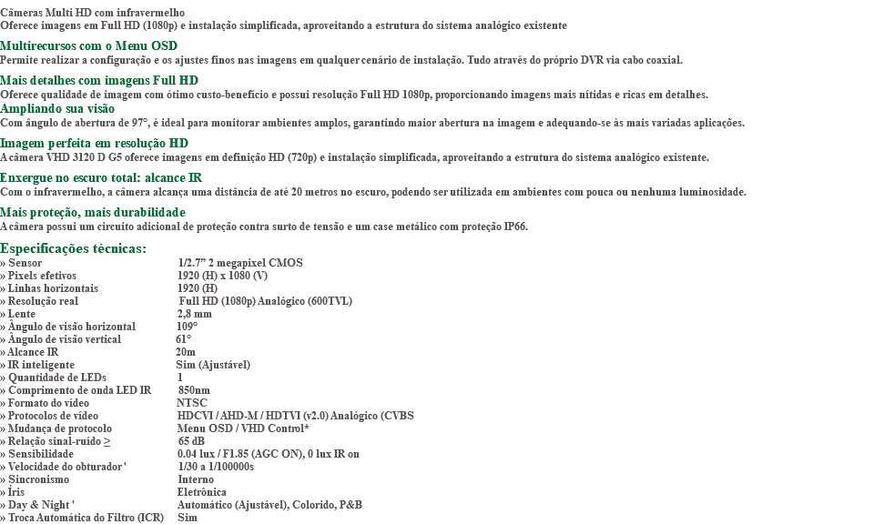 &nbsp;Câmeras Multi HD com infravermelho Oferece imagens em Full HD (1080p) e instalação simplificada, aproveitando a estrutura do sistema analógico existente Multirecursos com o Menu OSD Permite realizar a configuração e os ajustes finos nas imagens em qualquer cenário de instalação. Tudo através do próprio DVR via cabo coaxial. Mais detalhes com imagens Full HD Oferece qualidade de imagem com ótimo custo-benefício e possui resolução Full HD 1080p, proporcionando imagens mais nítidas e ricas em detalhes. Ampliando sua visão Com ângulo de abertura de 97°, é ideal para monitorar ambientes amplos, garantindo maior abertura na imagem e adequando-se às mais variadas aplicações. Imagem perfeita em resolução HD A câmera VHD 3120 D G5 oferece imagens em definição HD (720p) e instalação simplificada, aproveitando a estrutura do sistema analógico existente. Enxergue no escuro total: alcance IR Com o infravermelho, a câmera alcança uma distância de até 20 metros no escuro, podendo ser utilizada em ambientes com pouca ou nenhuma luminosidade. Mais proteção, mais durabilidade A câmera possui um circuito adicional de proteção contra surto de tensão e um case metálico com proteção IP66. Especificações técnicas: » Sensor 1/2.7” 2 megapixel CMOS » Pixels efetivos 1920 (H) x 1080 (V) » Linhas horizontais 1920 (H) » Resolução real Full HD (1080p) Analógico (600TVL) » Lente 2,8 mm » Ângulo de visão horizontal 109° » Ângulo de visão vertical 61° » Alcance IR 20m » IR inteligente Sim (Ajustável) » Quantidade de LEDs 1 » Comprimento de onda LED IR 850nm » Formato do vídeo NTSC » Protocolos de vídeo HDCVI / AHD-M / HDTVI (v2.0) Analógico (CVBS » Mudança de protocolo Menu OSD / VHD Control* » Relação sinal-ruído ≥ 65 dB » Sensibilidade 0.04 lux / F1.85 (AGC ON), 0 lux IR on » Velocidade do obturador ' 1/30 a 1/100000s » Sincronismo Interno » Íris Eletrônica » Day & Night ' Automático (Ajustável), Colorido, P&B » Troca Automática do Filtro (ICR) Sim
