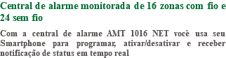Central de alarme monitorada de 16 zonas com fio e 24 sem fio Com a central de alarme AMT 1016 NET você usa seu Smartphone para programar, ativar/desativar e receber notificação de status em tempo real
