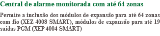 Central de alarme monitorada com até 64 zonas Permite a inclusão dos módulos de expansão para até 64 zonas com fio (XEZ 4008 SMART), módulos de expansão para até 19 saídas PGM (XEP 4004 SMART)