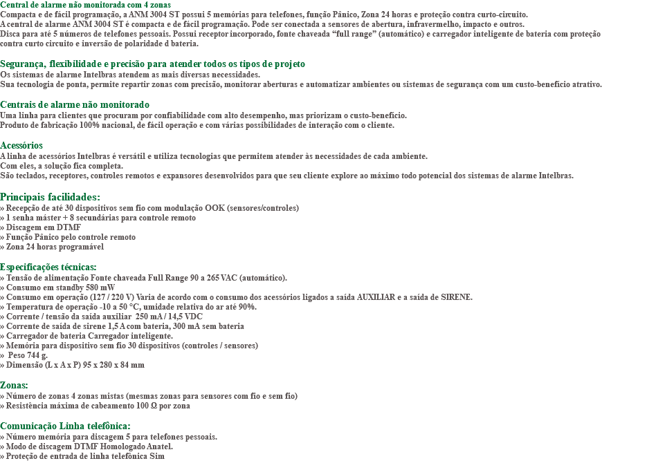 Central de alarme não monitorada com 4 zonas Compacta e de fácil programação, a ANM 3004 ST possui 5 memórias para telefones, função Pânico, Zona 24 horas e proteção contra curto-circuito. A central de alarme ANM 3004 ST é compacta e de fácil programação. Pode ser conectada a sensores de abertura, infravermelho, impacto e outros. Disca para até 5 números de telefones pessoais. Possui receptor incorporado, fonte chaveada “full range” (automático) e carregador inteligente de bateria com proteção contra curto circuito e inversão de polaridade d bateria. Segurança, flexibilidade e precisão para atender todos os tipos de projeto Os sistemas de alarme Intelbras atendem as mais diversas necessidades. Sua tecnologia de ponta, permite repartir zonas com precisão, monitorar aberturas e automatizar ambientes ou sistemas de segurança com um custo-benefício atrativo. Centrais de alarme não monitorado Uma linha para clientes que procuram por confiabilidade com alto desempenho, mas priorizam o custo-benefício. Produto de fabricação 100% nacional, de fácil operação e com várias possibilidades de interação com o cliente. Acessórios A linha de acessórios Intelbras é versátil e utiliza tecnologias que permitem atender às necessidades de cada ambiente. Com eles, a solução fica completa. São teclados, receptores, controles remotos e expansores desenvolvidos para que seu cliente explore ao máximo todo potencial dos sistemas de alarme Intelbras. Principais facilidades: » Recepção de até 30 dispositivos sem fio com modulação OOK (sensores/controles) » 1 senha máster + 8 secundárias para controle remoto » Discagem em DTMF » Função Pânico pelo controle remoto » Zona 24 horas programável Especificações técnicas: » Tensão de alimentação Fonte chaveada Full Range 90 a 265 VAC (automático). » Consumo em standby 580 mW » Consumo em operação (127 / 220 V) Varia de acordo com o consumo dos acessórios ligados a saída AUXILIAR e a saída de SIRENE. » Temperatura de operação -10 a 50 °C, umidade relativa do ar até 90%. » Corrente / tensão da saída auxiliar 250 mA / 14,5 VDC » Corrente de saída de sirene 1,5 A com bateria, 300 mA sem bateria » Carregador de bateria Carregador inteligente. » Memória para dispositivo sem fio 30 dispositivos (controles / sensores) » Peso 744 g. » Dimensão (L x A x P) 95 x 280 x 84 mm Zonas: » Número de zonas 4 zonas mistas (mesmas zonas para sensores com fio e sem fio) » Resistência máxima de cabeamento 100 Ω por zona Comunicação Linha telefônica: » Número memória para discagem 5 para telefones pessoais. » Modo de discagem DTMF Homologado Anatel. » Proteção de entrada de linha telefônica Sim