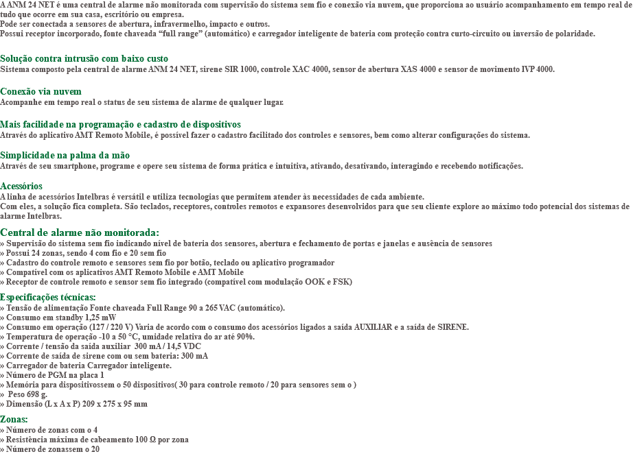 A ANM 24 NET é uma central de alarme não monitorada com supervisão do sistema sem fio e conexão via nuvem, que proporciona ao usuário acompanhamento em tempo real de tudo que ocorre em sua casa, escritório ou empresa. Pode ser conectada a sensores de abertura, infravermelho, impacto e outros. Possui receptor incorporado, fonte chaveada “full range” (automático) e carregador inteligente de bateria com proteção contra curto-circuito ou inversão de polaridade. Solução contra intrusão com baixo custo Sistema composto pela central de alarme ANM 24 NET, sirene SIR 1000, controle XAC 4000, sensor de abertura XAS 4000 e sensor de movimento IVP 4000. Conexão via nuvem Acompanhe em tempo real o status de seu sistema de alarme de qualquer lugar. Mais facilidade na programação e cadastro de dispositivos Através do aplicativo AMT Remoto Mobile, é possível fazer o cadastro facilitado dos controles e sensores, bem como alterar configurações do sistema. Simplicidade na palma da mão Através de seu smartphone, programe e opere seu sistema de forma prática e intuitiva, ativando, desativando, interagindo e recebendo notificações. Acessórios A linha de acessórios Intelbras é versátil e utiliza tecnologias que permitem atender às necessidades de cada ambiente. Com eles, a solução fica completa. São teclados, receptores, controles remotos e expansores desenvolvidos para que seu cliente explore ao máximo todo potencial dos sistemas de alarme Intelbras. Central de alarme não monitorada: » Supervisão do sistema sem fio indicando nível de bateria dos sensores, abertura e fechamento de portas e janelas e ausência de sensores » Possui 24 zonas, sendo 4 com fio e 20 sem fio » Cadastro do controle remoto e sensores sem fio por botão, teclado ou aplicativo programador » Compatível com os aplicativos AMT Remoto Mobile e AMT Mobile » Receptor de controle remoto e sensor sem fio integrado (compatível com modulação OOK e FSK) Especificações técnicas: » Tensão de alimentação Fonte chaveada Full Range 90 a 265 VAC (automático). » Consumo em standby 1,25 mW » Consumo em operação (127 / 220 V) Varia de acordo com o consumo dos acessórios ligados a saída AUXILIAR e a saída de SIRENE. » Temperatura de operação -10 a 50 °C, umidade relativa do ar até 90%. » Corrente / tensão da saída auxiliar 300 mA / 14,5 VDC » Corrente de saída de sirene com ou sem bateria: 300 mA » Carregador de bateria Carregador inteligente. » Número de PGM na placa 1 » Memória para dispositivossem o 50 dispositivos( 30 para controle remoto / 20 para sensores sem o ) » Peso 698 g. » Dimensão (L x A x P) 209 x 275 x 95 mm Zonas: » Número de zonas com o 4 » Resistência máxima de cabeamento 100 Ω por zona » Número de zonassem o 20