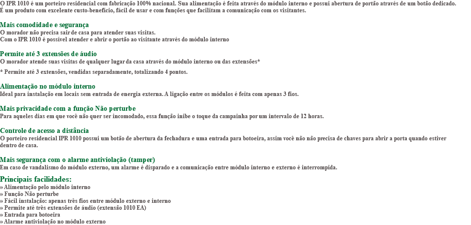 O IPR 1010 é um porteiro residencial com fabricação 100% nacional. Sua alimentação é feita através do módulo interno e possui abertura de portão através de um botão dedicado. É um produto com excelente custo-benefício, fácil de usar e com funções que facilitam a comunicação com os visitantes. Mais comodidade e segurança O morador não precisa sair de casa para atender suas visitas. Com o IPR 1010 é possível atender e abrir o portão ao visitante através do módulo interno Permite até 3 extensões de áudio O morador atende suas visitas de qualquer lugar da casa através do módulo interno ou das extensões* * Permite até 3 extensões, vendidas separadamente, totalizando 4 pontos. Alimentação no módulo interno Ideal para instalação em locais sem entrada de energia externa. A ligação entre os módulos é feita com apenas 3 fios. Mais privacidade com a função Não perturbe Para aqueles dias em que você não quer ser incomodado, essa função inibe o toque da campainha por um intervalo de 12 horas. Controle de acesso a distância O porteiro residencial IPR 1010 possui um botão de abertura da fechadura e uma entrada para botoeira, assim você não não precisa de chaves para abrir a porta quando estiver dentro de casa. Mais segurança com o alarme antiviolação (tamper) Em caso de vandalismo do módulo externo, um alarme é disparado e a comunicação entre módulo interno e externo é interrompida. Principais facilidades: » Alimentação pelo módulo interno » Função Não perturbe » Fácil instalação: apenas três fios entre módulo externo e interno » Permite até três extensões de áudio (extensão 1010 EA) » Entrada para botoeira » Alarme antiviolação no módulo externo