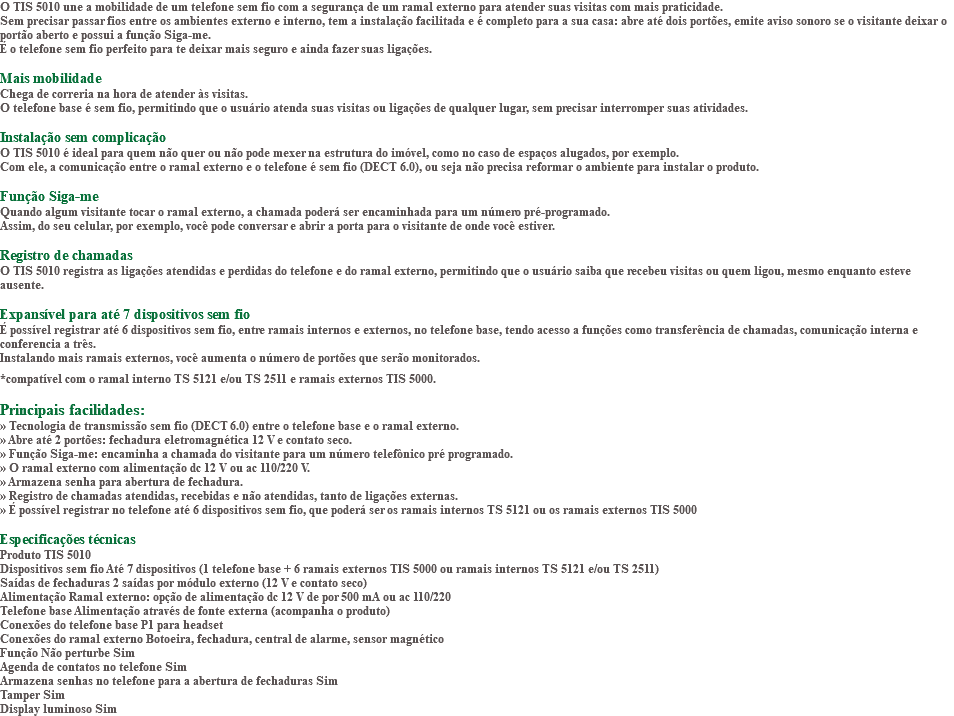 O TIS 5010 une a mobilidade de um telefone sem fio com a segurança de um ramal externo para atender suas visitas com mais praticidade. Sem precisar passar fios entre os ambientes externo e interno, tem a instalação facilitada e é completo para a sua casa: abre até dois portões, emite aviso sonoro se o visitante deixar o portão aberto e possui a função Siga-me. É o telefone sem fio perfeito para te deixar mais seguro e ainda fazer suas ligações. Mais mobilidade Chega de correria na hora de atender às visitas. O telefone base é sem fio, permitindo que o usuário atenda suas visitas ou ligações de qualquer lugar, sem precisar interromper suas atividades. Instalação sem complicação O TIS 5010 é ideal para quem não quer ou não pode mexer na estrutura do imóvel, como no caso de espaços alugados, por exemplo. Com ele, a comunicação entre o ramal externo e o telefone é sem fio (DECT 6.0), ou seja não precisa reformar o ambiente para instalar o produto. Função Siga-me Quando algum visitante tocar o ramal externo, a chamada poderá ser encaminhada para um número pré-programado. Assim, do seu celular, por exemplo, você pode conversar e abrir a porta para o visitante de onde você estiver. Registro de chamadas O TIS 5010 registra as ligações atendidas e perdidas do telefone e do ramal externo, permitindo que o usuário saiba que recebeu visitas ou quem ligou, mesmo enquanto esteve ausente. Expansível para até 7 dispositivos sem fio É possível registrar até 6 dispositivos sem fio, entre ramais internos e externos, no telefone base, tendo acesso a funções como transferência de chamadas, comunicação interna e conferencia a três. Instalando mais ramais externos, você aumenta o número de portões que serão monitorados. *compatível com o ramal interno TS 5121 e/ou TS 2511 e ramais externos TIS 5000. Principais facilidades: » Tecnologia de transmissão sem fio (DECT 6.0) entre o telefone base e o ramal externo. » Abre até 2 portões: fechadura eletromagnética 12 V e contato seco. » Função Siga-me: encaminha a chamada do visitante para um número telefônico pré programado. » O ramal externo com alimentação dc 12 V ou ac 110/220 V. » Armazena senha para abertura de fechadura. » Registro de chamadas atendidas, recebidas e não atendidas, tanto de ligações externas. » É possível registrar no telefone até 6 dispositivos sem fio, que poderá ser os ramais internos TS 5121 ou os ramais externos TIS 5000 Especificações técnicas Produto TIS 5010 Dispositivos sem fio Até 7 dispositivos (1 telefone base + 6 ramais externos TIS 5000 ou ramais internos TS 5121 e/ou TS 2511) Saídas de fechaduras 2 saídas por módulo externo (12 V e contato seco) Alimentação Ramal externo: opção de alimentação dc 12 V de por 500 mA ou ac 110/220 Telefone base Alimentação através de fonte externa (acompanha o produto) Conexões do telefone base P1 para headset Conexões do ramal externo Botoeira, fechadura, central de alarme, sensor magnético Função Não perturbe Sim Agenda de contatos no telefone Sim Armazena senhas no telefone para a abertura de fechaduras Sim Tamper Sim Display luminoso Sim