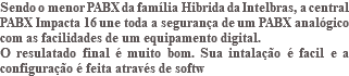 Sendo o menor PABX da família Hibrida da Intelbras, a central PABX Impacta 16 une toda a segurança de um PABX analógico com as facilidades de um equipamento digital. O resulatado final é muito bom. Sua intalação é facil e a configuração é feita através de softw