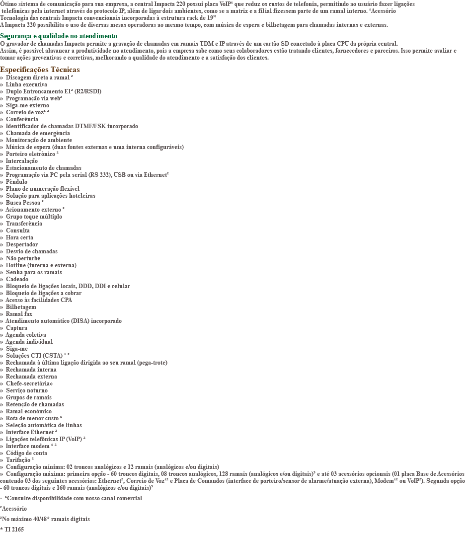 Ótimo sistema de comunicação para sua empresa, a central Impacta 220 possui placa VoIP¹ que reduz os custos de telefonia, permitindo ao usuário fazer ligações telefônicas pela internet através do protocolo IP, além de ligar dois ambientes, como se a matriz e a filial fizessem parte de um ramal interno. ¹Acessório Tecnologia das centrais Impacta convencionais incorporadas à estrutura rack de 19” A Impacta 220 possibilita o uso de diversas mesas operadoras ao mesmo tempo, com música de espera e bilhetagem para chamadas internas e externas. Segurança e qualidade no atendimento O gravador de chamadas Impacta permite a gravação de chamadas em ramais TDM e IP através de um cartão SD conectado à placa CPU da própria central. Assim, é possível alavancar a produtividade no atendimento, pois a empresa sabe como seus colaboradores estão tratando clientes, fornecedores e parceiros. Isso permite avaliar e tomar ações preventivas e corretivas, melhorando a qualidade do atendimento e a satisfação dos clientes. Especificações Técnicas » Discagem direta a ramal ² » Linha executiva » Duplo Entroncamento E1² (R2/RSDI) » Programação via web² » Siga-me externo » Correio de voz¹ ² » Conferência » Identificador de chamadas DTMF/FSK incorporado » Chamada de emergência » Monitoração de ambiente » Música de espera (duas fontes externas e uma interna configuráveis) » Porteiro eletrônico ² » Intercalação » Estacionamento de chamadas » Programação via PC pela serial (RS 232), USB ou via Ethernet² » Pêndulo » Plano de numeração flexível » Solução para aplicações hoteleiras » Busca Pessoa ² » Acionamento externo ² » Grupo toque múltiplo » Transferência » Consulta » Hora certa » Despertador » Desvio de chamadas » Não perturbe » Hotline (interna e externa) » Senha para os ramais » Cadeado » Bloqueio de ligações locais, DDD, DDI e celular » Bloqueio de ligações a cobrar » Acesso às facilidades CPA » Bilhetagem » Ramal fax » Atendimento automático (DISA) incorporado » Captura » Agenda coletiva » Agenda individual » Siga-me » Soluções CTI (CSTA) ¹ ² » Rechamada à última ligação dirigida ao seu ramal (pega-trote) » Rechamada interna » Rechamada externa » Chefe-secretária» » Serviço noturno » Grupos de ramais » Retenção de chamadas » Ramal econômico » Rota de menor custo ¹ » Seleção automática de linhas » Interface Ethernet ² » Ligações telefônicas IP (VoIP) ² » Interface modem ¹ ² » Código de conta » Tarifação ² » Configuração mínima: 02 troncos analógicos e 12 ramais (analógicos e/ou digitais) » Configuração máxima: primeira opção - 60 troncos digitais, 08 troncos analógicos, 128 ramais (analógicos e/ou digitais)³ e até 03 acessórios opcionais (01 placa Base de Acessórios contendo 03 dos seguintes acessórios: Ethernet², Correio de Voz¹² e Placa de Comandos (interface de porteiro/sensor de alarme/atuação externa), Modem¹² ou VoIP²). Segunda opção - 60 troncos digitais e 160 ramais (analógicos e/ou digitais)³ · ¹Consulte disponibilidade com nosso canal comercial ²Acessório ³No máximo 40/48* ramais digitais * TI 2165