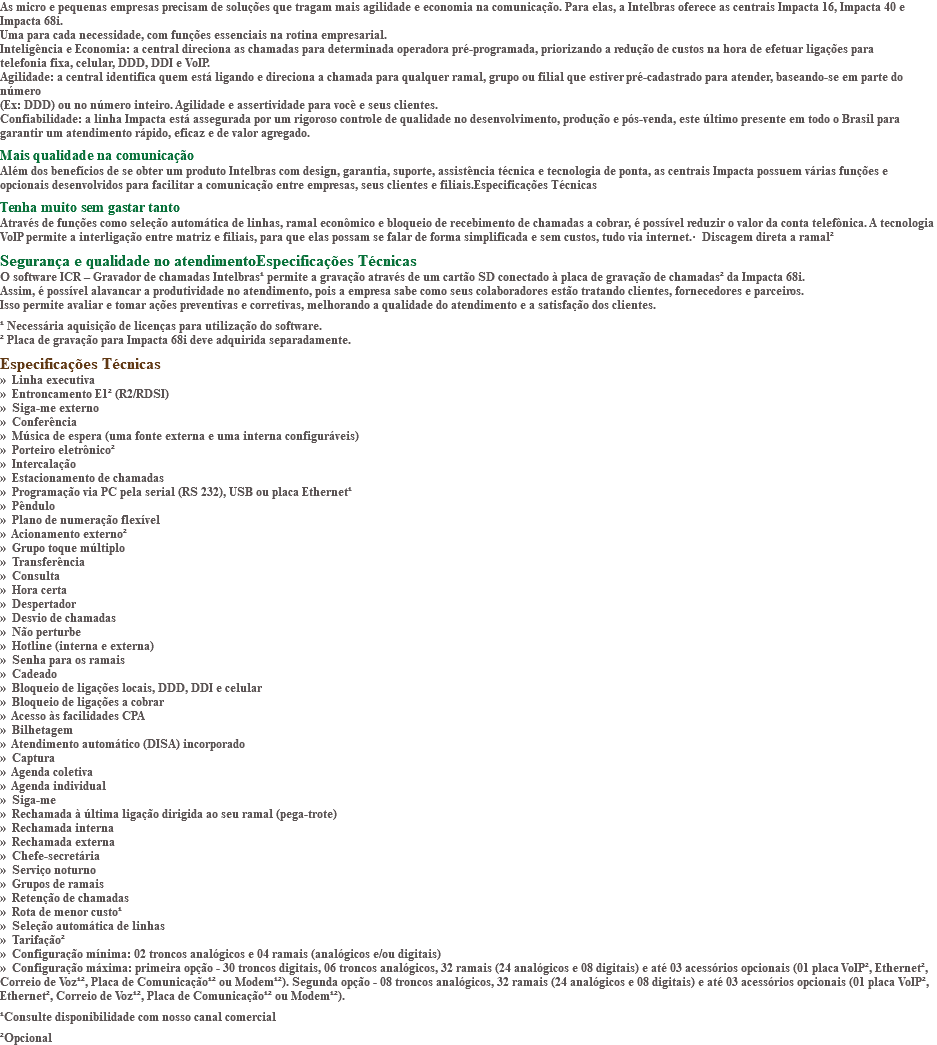 As micro e pequenas empresas precisam de soluções que tragam mais agilidade e economia na comunicação. Para elas, a Intelbras oferece as centrais Impacta 16, Impacta 40 e Impacta 68i. Uma para cada necessidade, com funções essenciais na rotina empresarial. Inteligência e Economia: a central direciona as chamadas para determinada operadora pré-programada, priorizando a redução de custos na hora de efetuar ligações para telefonia fixa, celular, DDD, DDI e VoIP. Agilidade: a central identifica quem está ligando e direciona a chamada para qualquer ramal, grupo ou filial que estiver pré-cadastrado para atender, baseando-se em parte do número (Ex: DDD) ou no número inteiro. Agilidade e assertividade para você e seus clientes. Confiabilidade: a linha Impacta está assegurada por um rigoroso controle de qualidade no desenvolvimento, produção e pós-venda, este último presente em todo o Brasil para garantir um atendimento rápido, eficaz e de valor agregado. Mais qualidade na comunicação Além dos benefícios de se obter um produto Intelbras com design, garantia, suporte, assistência técnica e tecnologia de ponta, as centrais Impacta possuem várias funções e opcionais desenvolvidos para facilitar a comunicação entre empresas, seus clientes e filiais.Especificações Técnicas Tenha muito sem gastar tanto Através de funções como seleção automática de linhas, ramal econômico e bloqueio de recebimento de chamadas a cobrar, é possível reduzir o valor da conta telefônica. A tecnologia VoIP permite a interligação entre matriz e filiais, para que elas possam se falar de forma simplificada e sem custos, tudo via internet.· Discagem direta a ramal² Segurança e qualidade no atendimentoEspecificações Técnicas O software ICR – Gravador de chamadas Intelbras¹ permite a gravação através de um cartão SD conectado à placa de gravação de chamadas² da Impacta 68i. Assim, é possível alavancar a produtividade no atendimento, pois a empresa sabe como seus colaboradores estão tratando clientes, fornecedores e parceiros. Isso permite avaliar e tomar ações preventivas e corretivas, melhorando a qualidade do atendimento e a satisfação dos clientes. ¹ Necessária aquisição de licenças para utilização do software. ² Placa de gravação para Impacta 68i deve adquirida separadamente. Especificações Técnicas » Linha executiva » Entroncamento E1² (R2/RDSI) » Siga-me externo » Conferência » Música de espera (uma fonte externa e uma interna configuráveis) » Porteiro eletrônico² » Intercalação » Estacionamento de chamadas » Programação via PC pela serial (RS 232), USB ou placa Ethernet¹ » Pêndulo » Plano de numeração flexível » Acionamento externo² » Grupo toque múltiplo » Transferência » Consulta » Hora certa » Despertador » Desvio de chamadas » Não perturbe » Hotline (interna e externa) » Senha para os ramais » Cadeado » Bloqueio de ligações locais, DDD, DDI e celular » Bloqueio de ligações a cobrar » Acesso às facilidades CPA » Bilhetagem » Atendimento automático (DISA) incorporado » Captura » Agenda coletiva » Agenda individual » Siga-me » Rechamada à última ligação dirigida ao seu ramal (pega-trote) » Rechamada interna » Rechamada externa » Chefe-secretária » Serviço noturno » Grupos de ramais » Retenção de chamadas » Rota de menor custo¹ » Seleção automática de linhas » Tarifação² » Configuração mínima: 02 troncos analógicos e 04 ramais (analógicos e/ou digitais) » Configuração máxima: primeira opção - 30 troncos digitais, 06 troncos analógicos, 32 ramais (24 analógicos e 08 digitais) e até 03 acessórios opcionais (01 placa VoIP², Ethernet², Correio de Voz¹², Placa de Comunicação¹² ou Modem¹²). Segunda opção - 08 troncos analógicos, 32 ramais (24 analógicos e 08 digitais) e até 03 acessórios opcionais (01 placa VoIP², Ethernet², Correio de Voz¹², Placa de Comunicação¹² ou Modem¹²). ¹Consulte disponibilidade com nosso canal comercial ²Opcional